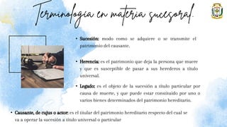 • Sucesión: modo como se adquiere o se transmite el
patrimonio del causante.
• Herencia: es el patrimonio que deja la persona que muere
y que es susceptible de pasar a sus herederos a título
universal.
• Legado: es el objeto de la sucesión a título particular por
causa de muerte, y que puede estar constituido por uno o
varios bienes determinados del patrimonio hereditario.
• Causante, de cujus o actor: es el titular del patrimonio hereditario respecto del cual se
va a operar la sucesión a título universal o particular
 