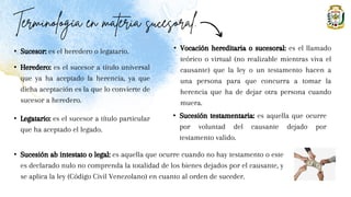 • Sucesor: es el heredero o legatario.
• Heredero: es el sucesor a título universal
que ya ha aceptado la herencia, ya que
dicha aceptación es la que lo convierte de
sucesor a heredero.
• Legatario: es el sucesor a título particular
que ha aceptado el legado.
• Vocación hereditaria o sucesoral: es el llamado
teórico o virtual (no realizable mientras viva el
causante) que la ley o un testamento hacen a
una persona para que concurra a tomar la
herencia que ha de dejar otra persona cuando
muera.
• Sucesión testamentaria: es aquella que ocurre
por voluntad del causante dejado por
testamento valido.
• Sucesión ab intestato o legal: es aquella que ocurre cuando no hay testamento o este
es declarado nulo no comprenda la totalidad de los bienes dejados por el causante, y
se aplica la ley (Código Civil Venezolano) en cuanto al orden de suceder.
 