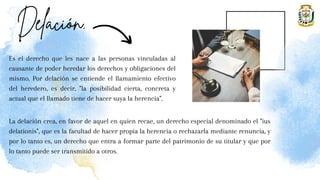 Es el derecho que les nace a las personas vinculadas al
causante de poder heredar los derechos y obligaciones del
mismo. Por delación se entiende el llamamiento efectivo
del heredero, es decir, "la posibilidad cierta, concreta y
actual que el llamado tiene de hacer suya la herencia".
La delación crea, en favor de aquel en quien recae, un derecho especial denominado el "ius
delationis", que es la facultad de hacer propia la herencia o rechazarla mediante renuncia, y
por lo tanto es, un derecho que entra a formar parte del patrimonio de su titular y que por
lo tanto puede ser transmitido a otros.
 