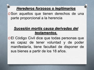Herederos forzosos o legitimarios
OSon aquellos que tienen derechos de una
parte proporcional a la herencia
Sucesión mortis causa derivadas del
testamentos.
OEl Código Civil dice que todas personas que
es capaz de tener voluntad y de poder
manifestaría, tiene facultad de disponer de
sus bienes a partir de los 18 años.
 