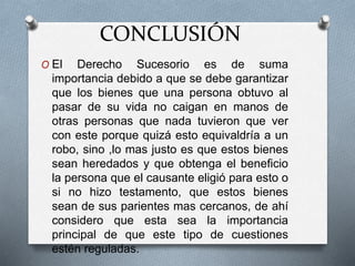 CONCLUSIÓN
O El Derecho Sucesorio es de suma
importancia debido a que se debe garantizar
que los bienes que una persona obtuvo al
pasar de su vida no caigan en manos de
otras personas que nada tuvieron que ver
con este porque quizá esto equivaldría a un
robo, sino ,lo mas justo es que estos bienes
sean heredados y que obtenga el beneficio
la persona que el causante eligió para esto o
si no hizo testamento, que estos bienes
sean de sus parientes mas cercanos, de ahí
considero que esta sea la importancia
principal de que este tipo de cuestiones
estén reguladas.
 