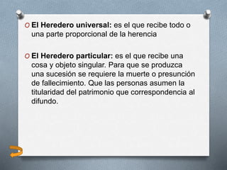 O El Heredero universal: es el que recibe todo o
una parte proporcional de la herencia
O El Heredero particular: es el que recibe una
cosa y objeto singular. Para que se produzca
una sucesión se requiere la muerte o presunción
de fallecimiento. Que las personas asumen la
titularidad del patrimonio que correspondencia al
difundo.
 