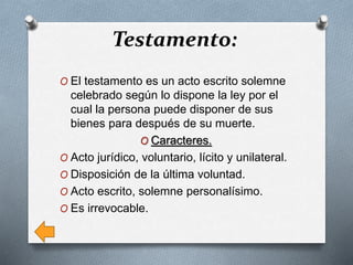 Testamento:
O El testamento es un acto escrito solemne
celebrado según lo dispone la ley por el
cual la persona puede disponer de sus
bienes para después de su muerte.
O Caracteres.
O Acto jurídico, voluntario, lícito y unilateral.
O Disposición de la última voluntad.
O Acto escrito, solemne personalísimo.
O Es irrevocable.
 