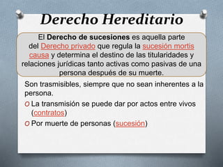 Derecho Hereditario
Son trasmisibles, siempre que no sean inherentes a la
persona.
O La transmisión se puede dar por actos entre vivos
(contratos)
O Por muerte de personas (sucesión)
El Derecho de sucesiones es aquella parte
del Derecho privado que regula la sucesión mortis
causa y determina el destino de las titularidades y
relaciones jurídicas tanto activas como pasivas de una
persona después de su muerte.
 