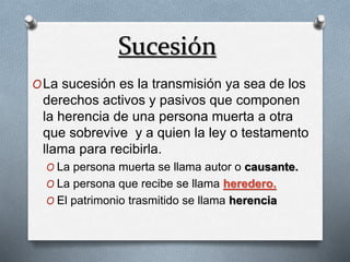 Sucesión
OLa sucesión es la transmisión ya sea de los
derechos activos y pasivos que componen
la herencia de una persona muerta a otra
que sobrevive y a quien la ley o testamento
llama para recibirla.
O La persona muerta se llama autor o causante.
O La persona que recibe se llama heredero.
O El patrimonio trasmitido se llama herencia
 
