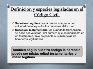 Definición y especies legisladas en el
Código Civil.
O Sucesión Legítima: es la que se comparte por
voluntad de la ley entre los parientes del extinto.
O Sucesión Testamentaria: es cuando la transmisión
se hace por voluntad del número que se manifiesta en
un testamento, solo es posible sus ausencias de
herederos legitimarios.
También según nuestro código la herencia
puede ser mixta: mitad testamentarias o
mitad legítima.
 