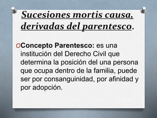 Sucesiones mortis causa,
derivadas del parentesco.
OConcepto Parentesco: es una
institución del Derecho Civil que
determina la posición del una persona
que ocupa dentro de la familia, puede
ser por consanguinidad, por afinidad y
por adopción.
 