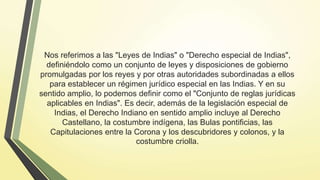 Nos referimos a las "Leyes de Indias" o "Derecho especial de Indias",
definiéndolo como un conjunto de leyes y disposiciones de gobierno
promulgadas por los reyes y por otras autoridades subordinadas a ellos
para establecer un régimen jurídico especial en las Indias. Y en su
sentido amplio, lo podemos definir como el "Conjunto de reglas jurídicas
aplicables en Indias". Es decir, además de la legislación especial de
Indias, el Derecho Indiano en sentido amplio incluye al Derecho
Castellano, la costumbre indígena, las Bulas pontificias, las
Capitulaciones entre la Corona y los descubridores y colonos, y la
costumbre criolla.
 