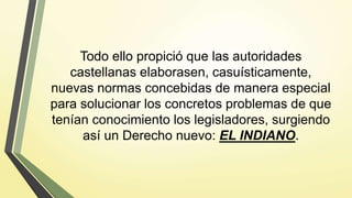 Todo ello propició que las autoridades
castellanas elaborasen, casuísticamente,
nuevas normas concebidas de manera especial
para solucionar los concretos problemas de que
tenían conocimiento los legisladores, surgiendo
así un Derecho nuevo: EL INDIANO.
 