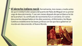 •El derecho indiano nació, formalmente, tres meses y medio antes
de que Cristóbal Colón zarpara del puerto de Palos de Moguer en su primer
viaje de descubrimiento.Y casi seis meses después de que arribara a la isla
de Guanahaní. Su certificado de nacimiento fue un convenio. En varios
documentos despachados en los días sucesivos, el Almirante y los Reyes
Católicos establecieron las bases jurídicas con las que iba a gobernar un
mundo aún desconocido: el Nuevo Mundo.
 
