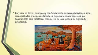 • Con base en dichos principios y con fundamento en las capitulaciones, se les
reconoció a los príncipes de la India –a cuya presencia se esperaba que
llegara Colón para establecer el comercio de las especies- su dignidad y
autonomía.
 