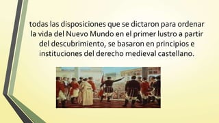 todas las disposiciones que se dictaron para ordenar
la vida del Nuevo Mundo en el primer lustro a partir
del descubrimiento, se basaron en principios e
instituciones del derecho medieval castellano.
 