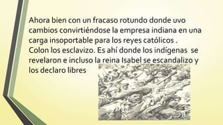 Ahora bien con un fracaso rotundo donde uvo
cambios convirtiéndose la empresa indiana en una
carga insoportable para los reyes católicos .
Colon los esclavizo. Es ahí donde los indígenas se
revelaron e incluso la reina Isabel se escandalizo y
los declaro libres
 