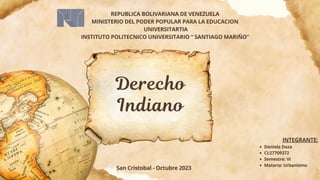 Derecho
Indiano
Daniela Daza
CI:27709372
Semestre: VI
Materia: Urbanismo
INTEGRANTE:
San Cristobal - Octubre 2023
REPUBLICA BOLIVARIANA DE VENEZUELA
MINISTERIO DEL PODER POPULAR PARA LA EDUCACION
UNIVERSITARTIA
INSTITUTO POLITECNICO UNIVERSITARIO “ SANTIAGO MARIÑO”
 