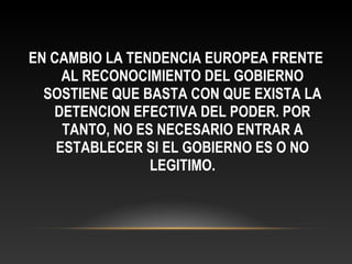 EN CAMBIO LA TENDENCIA EUROPEA FRENTE
AL RECONOCIMIENTO DEL GOBIERNO
SOSTIENE QUE BASTA CON QUE EXISTA LA
DETENCION EFECTIVA DEL PODER. POR
TANTO, NO ES NECESARIO ENTRAR A
ESTABLECER SI EL GOBIERNO ES O NO
LEGITIMO.
 