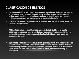 CLASIFICACIÓN DE ESTADOS
• La primera clasificación creemos conocer es aquella que divide los estados en
soberanos y no soberanos. Es decir, entre estados que gozan de todas las
atribuciones que les concede el derecho internacional los que por razones
políticas económicas gozan apenas de la soberanía limitada.
• Los estados soberanos procesados se dividen, a su vez, en estados unitarios
de estados compuestos.
• A) El estado unitario: Es el formado por un todo indivisible, en el que la
soberanía se ejerce en todo el territorio de manera uniforme y constante, y la
legislación nacional es común para todos los individuos y para todas las
secciones del país.
• B) Estados compuestos: son aquellos en que el ejercicio de la soberanía no se
cumple manera uniforme constante sobre todo el territorio, sino que aparece
fraccionado por la existencia entidades que conviven dentro de él. Entre estos
tipos de estado vale citar la unión personal y real, la confederación y la
federación.
 