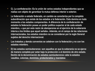 • C). La confederación: Es la unión de varios estados independientes que se
realiza con objeto de garantizar la mutua defensa interior o exterior.
• La federación o estado federado, en cambio se caracteriza por la completa
subordinación que existe de los estados a la federación. Esta domina en todo
momento a los estados componentes. A diferencia de la confederación de
estados la federación posee un poder político superior al de cada estado
miembro, « que por esta razón de atemperarse en el ejercicio de la soberanía
interna a los límites que aquel señale». Además, en el campo de las relaciones
internacionales, los estados miembro no se consideran por la regla General
sujetos del derecho internacional.
• Los tratados y demás convenios se celebran con la federación y no con los
estados miembro.
• D) los estados semisoberanos: son aquellos en que la soberanía no se ejerce
de manera completa por estar bajo la protección o el dominio de otro estado.
Dentro de la denominación de estados semisoberanos cabe la estados
vasallos, colonias, dominios, protectorados y mandatos
 