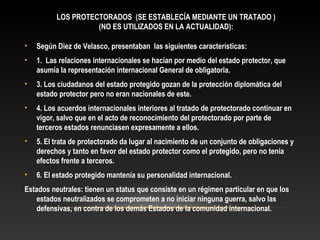 LOS PROTECTORADOS (SE ESTABLECÍA MEDIANTE UN TRATADO )
(NO ES UTILIZADOS EN LA ACTUALIDAD):
• Según Diez de Velasco, presentaban las siguientes características:
• 1. Las relaciones internacionales se hacían por medio del estado protector, que
asumía la representación internacional General de obligatoria.
• 3. Los ciudadanos del estado protegido gozan de la protección diplomática del
estado protector pero no eran nacionales de este.
• 4. Los acuerdos internacionales interiores al tratado de protectorado continuar en
vigor, salvo que en el acto de reconocimiento del protectorado por parte de
terceros estados renunciasen expresamente a ellos.
• 5. El trata de protectorado da lugar al nacimiento de un conjunto de obligaciones y
derechos y tanto en favor del estado protector como el protegido, pero no tenía
efectos frente a terceros.
• 6. El estado protegido mantenía su personalidad internacional.
Estados neutrales: tienen un status que consiste en un régimen particular en que los
estados neutralizados se comprometen a no iniciar ninguna guerra, salvo las
defensivas, en contra de los demás Estados de la comunidad internacional.
 