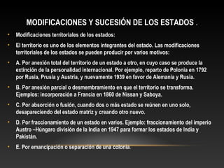 MODIFICACIONES Y SUCESIÓN DE LOS ESTADOS .
• Modificaciones territoriales de los estados:
• El territorio es uno de los elementos integrantes del estado. Las modificaciones
territoriales de los estados se pueden producir por varios motivos:
• A. Por anexión total del territorio de un estado a otro, en cuyo caso se produce la
extinción de la personalidad internacional. Por ejemplo, reparto de Polonia en 1792
por Rusia, Prusia y Austria, y nuevamente 1939 en favor de Alemania y Rusia.
• B. Por anexión parcial o desmembramiento en que el territorio se transforma.
Ejemplos: incorporación a Francia en 1860 de Nissan y Saboya.
• C. Por absorción o fusión, cuando dos o más estado se reúnen en uno solo,
desapareciendo del estado matriz y creando otro nuevo.
• D. Por fraccionamiento de un estado en varios. Ejemplo: fraccionamiento del imperio
Austro –Húngaro división de la India en 1947 para formar los estados de India y
Pakistán.
• E. Por emancipación o separación de una colonia.
 