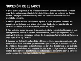 SUCESIÓN DE ESTADOS
• A. Smith clásica según la cual los estados beneficiados con la transformación se hacen
cargo de las obligaciones del estado heredado. Esta posición fue sostenida por Grocio,
Martens, Despagnet; está abandonada y partía del supuesto erróneo de confundir
propiedad y soberanía.
• B. Expresa que los estados sucesores se reparten el activo y el pasivo conforme a la
población el territorio que cada uno de ellos recibe. Esa teoría, hoy abandonada, fue
sostenida por Heffter,Praider-Fodere,Fiore,Bluntschili y River.
• C. Esta tesis dice que en los casos de su sección territorial va implícito el traspaso de toda
una organización jurídica, es decir de un ordenamiento jurídico, que se perpetua en un
sujeto ya viviente, que han surgido en lugar del desaparecido. Fue formulada por humano y
seguida por Mónaco y Casacchi.
• D. Expuesta por Jellinek,Cavaglieri, Gidel y Strupp. «… En los casos de sucesión será a la
manera de una doble operación, que se manifiesta, por un lado, en el abandono por parte
del estado que desaparece o se transforma de sus derechos de soberanía, y, por otro lado,
por el libre establecimiento, sin consideración a los actos y obligaciones de la autoridad y
anterior, de los derechos de soberanía por parte del estado anexiónante sobre el territorio
que ha quedado libre de toda autoridad soberana».
 
