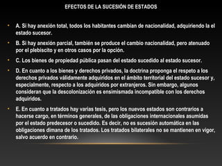 EFECTOS DE LA SUCESIÓN DE ESTADOS
• A. Si hay anexión total, todos los habitantes cambian de nacionalidad, adquiriendo la el
estado sucesor.
• B. Si hay anexión parcial, también se produce el cambio nacionalidad, pero atenuado
por el plebiscito y en otros casos por la opción.
• C. Los bienes de propiedad pública pasan del estado sucedido al estado sucesor.
• D. En cuanto a los bienes y derechos privados, la doctrina proponga el respeto a los
derechos privados válidamente adquiridos en el ámbito territorial del estado sucesor y,
especialmente, respecto a los adquiridos por extranjeros. Sin embargo, algunos
consideran que la descolonización es ensimismada incompatible con los derechos
adquiridos.
• E. En cuanto a tratados hay varias tesis, pero los nuevos estados son contrarios a
hacerse cargo, en términos generales, de las obligaciones internacionales asumidas
por el estado predecesor o sucedido. Es decir, no es sucesión automática en las
obligaciones dimana de los tratados. Los tratados bilaterales no se mantienen en vigor,
salvo acuerdo en contrario.
 