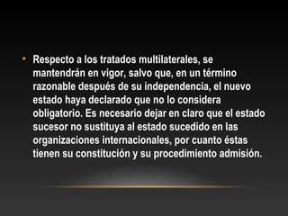 • Respecto a los tratados multilaterales, se
mantendrán en vigor, salvo que, en un término
razonable después de su independencia, el nuevo
estado haya declarado que no lo considera
obligatorio. Es necesario dejar en claro que el estado
sucesor no sustituya al estado sucedido en las
organizaciones internacionales, por cuanto éstas
tienen su constitución y su procedimiento admisión.
 