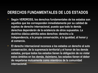 DERECHOS FUNDAMENTALES DE LOS ESTADOS
• Según VERDROSS, los derechos fundamentales de los estados son
aquellos que les corresponden inmediatamente por su calidad de
sujetos de derecho internacional, puesto que todo lo demás
derechos dependerán de la existencia de otros supuestos. La
doctrina clásica admitía estos derechos: derecho a la
independencia, a la propia conservación, a la igualdad, al honor y
al comercio.
• El derecho internacional reconoce a los estados un derecho al auto
conservación, de la supremacía territorial y el honor de los demás
estados, porque todos los estados tienen la obligación de no violar
estos ámbitos en los demás. Asimismo, los estados tienen el deber
de respetarse mutuamente como miembros de la comunidad
internacional.
 