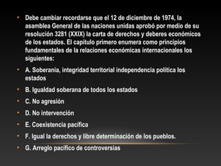 • Debe cambiar recordarse que el 12 de diciembre de 1974, la
asamblea General de las naciones unidas aprobó por medio de su
resolución 3281 (XXIX) la carta de derechos y deberes económicos
de los estados. El capítulo primero enumera como principios
fundamentales de la relaciones económicas internacionales los
siguientes:
• A. Soberanía, integridad territorial independencia política los
estados
• B. Igualdad soberana de todos los estados
• C. No agresión
• D. No intervención
• E. Coexistencia pacífica
• F. Igual la derechos y libre determinación de los pueblos.
• G. Arreglo pacífico de controversias
 