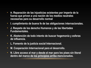 • H. Reparación de las injusticias existentes por imperio de la
fuerza que priven a una nación de los medios neutrales
necesarias para su desarrollo normal
• I. cumplimiento de buena fe de las obligaciones internacionales.
• J. Respeto de los derecho Humanos y de las libertades
Fundamentales.
• K. Abstención de todo intento de buscar hegemonía y esferas
de influencia.
• L. Fomento de la justicia social Internacional.
• M. Cooperación Internacional para el desarrollo.
• N. Libre acceso al mar y desde el mar para los pises sin litoral
dentro del marco de los principios arriba mencionados.
 