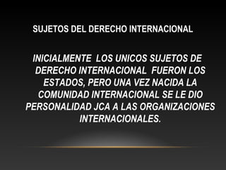 SUJETOS DEL DERECHO INTERNACIONAL
INICIALMENTE LOS UNICOS SUJETOS DE
DERECHO INTERNACIONAL FUERON LOS
ESTADOS, PERO UNA VEZ NACIDA LA
COMUNIDAD INTERNACIONAL SE LE DIO
PERSONALIDAD JCA A LAS ORGANIZACIONES
INTERNACIONALES.
 