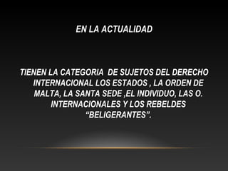 EN LA ACTUALIDAD
TIENEN LA CATEGORIA DE SUJETOS DEL DERECHO
INTERNACIONAL LOS ESTADOS , LA ORDEN DE
MALTA, LA SANTA SEDE ,EL INDIVIDUO, LAS O.
INTERNACIONALES Y LOS REBELDES
“BELIGERANTES”.
 