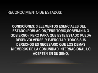 RECONOCIMIENTO DE ESTADOS:
CONDICIONES: 3 ELEMENTOS ESENCIALES DEL
ESTADO (POBLACION,TERRITORIO,SOBERANIA O
GOBIERNO), PERO PARA QUE ESTE ESTADO PUEDA
DESENVOLVERSE Y EJERCITAR TODOS SUS
DERECHOS ES NECESARIO QUE LOS DEMAS
MIEMBROS DE LA COMUNIDAD INTERNACIONAL LO
ACEPTEN EN SU SENO.
 
