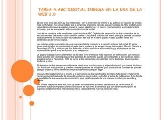 El sitio web www.abc.com.py fue rediseñado con la intención de ofrecer a su público un espacio de lectura más confortable. Fue desarrollado por la empresa argentina Vincolo. Los periodistas de ABC Digital fueron capacitados de manera a poder operar la nueva plataforma. Lo mismo ocurrió con los webmasters de la empresa, que se encargarán del soporte técnico del portal. Uno de los cambios más resaltantes que introduce ABC Digital es la separación de los contenidos de la edición impresa del diario y de su versión online. Uno de los botones del menú principal permite visualizar exclusivamente las noticias que se publicaron ese día en el diario papel. Al lado pueden verse los contenidos de la versión digital. Las noticias están agrupadas de una manera distinta respecto a la versión anterior del portal. El lector ahora podrá visitar los contenidos a través de la portada y de las secciones Nacionales, Mundo, Ciencia y Tecnología (CyT), y Noticias del día. Además, el sitio abandona el formato blog y el destaque de las informaciones pasa a ser en función a su relevancia. La página adopta nuevos elementos de la web 2.0 e introduce más espacios de interacción. Las noticias ahora pueden ser comentadas por los lectores. El contenido puede ser compartido a través de las redes sociales como el Facebook. Esto se suma a los elementos ya existentes como los blogs, las encuestas, los foros y otros. El destaque de los elementos multimedia pasó a ser mucho mayor y el portal adquirió una nueva dinámica. Las fotos son más grandes y pueden crearse galerías de imágenes para cada noticia. También es posible agregar vídeos y otros elementos en prácticamente cualquier lugar. Incluso ABC Digital renovó el diseño y la estructura de los clasificados del diario ABC Color. Implementó herramientas de búsqueda de acuerdo a criterios como rubro, subrubro y fecha de publicación. Esto brinda la posibilidad a los usuarios de encontrar lo que está buscando de una manera mucho más sencilla y rápida. Las visitas del portal www.abc.com.py están en constante aumento desde hace ya varios años. El promedio actual de ingresos diarios únicos es de 120.000. Estimamos que con la reestructuración se superará ampliamente la mencionada cifra y alcanzaremos nuevos picos de visita.  TAREA 4:ABC DIGITAL INGESA EN LA ERA DE LA WEB 2.0 