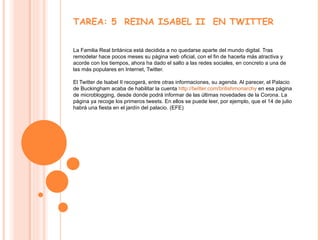 TAREA: 5  REINA ISABEL II  EN TWITTER La Familia Real británica está decidida a no quedarse aparte del mundo digital. Tras remodelar hace pocos meses su página web oficial, con el fin de hacerla más atractiva y acorde con los tiempos, ahora ha dado el salto a las redes sociales, en concreto a una de las más populares en Internet, Twitter.  El Twitter de Isabel II recogerá, entre otras informaciones, su agenda. Al parecer, el Palacio de Buckingham acaba de habilitar la cuenta  http://twitter.com/britishmonarchy  en esa página de microblogging, desde donde podrá informar de las últimas novedades de la Corona. La página ya recoge los primeros tweets. En ellos se puede leer, por ejemplo, que el 14 de julio habrá una fiesta en el jardín del palacio. (EFE) 