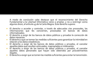 	A modo de conclusión cabe destacar que el reconocimiento del Derecho Fundamental a la Libertad Informática viene a ampliar, y no a restringir como algunos dicen, el artículo 43 de la Carta Magna. Este derecho supone:El derecho a acceder y controlar, a través de adecuadas vías procesales, las informaciones que les conciernen, procesadas en bancos de datos informatizados.El derecho a exigir de los bancos de datos públicos y privados la corrección de datos inexactos.El derecho a que se tomen las medidas suficientes para garantizar la intimidad en relación a los datos estadísticos.El derecho a exigir de los bancos de datos públicos y privados, el cancelar aquellos datos que resulten anticuados, inapropiados e irrelevantes.El derecho a exigir de los bancos de datos públicos y privados, el cancelar aquellos datos personales que hayan sido obtenidos por procedimientos ilegales.  El derecho a exigir que se tomen las medida suficientes para evitar la transmisión.