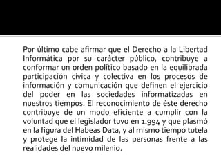 	Por último cabe afirmar que el Derecho a la Libertad Informática por su carácter público, contribuye a conformar un orden político basado en la equilibrada participación cívica y colectiva en los procesos de información y comunicación que definen el ejercicio del poder en las sociedades informatizadas en nuestros tiempos. El reconocimiento de éste derecho contribuye de un modo eficiente a cumplir con la voluntad que el legislador tuvo en 1.994 y que plasmó en la figura del Habeas Data, y al mismo tiempo tutela y protege la intimidad de las personas frente a las realidades del nuevo milenio. 