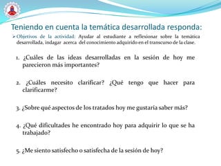 Teniendo en cuenta la temática desarrollada responda:
 Objetivos de la actividad: Ayudar al estudiante a reflexionar sobre la temática
  desarrollada, indagar acerca del conocimiento adquirido en el transcurso de la clase.


 1. ¿Cuáles de las ideas desarrolladas en la sesión de hoy me
    parecieron más importantes?

 2. ¿Cuáles necesito clarificar? ¿Qué tengo que hacer para
   clarificarme?

 3. ¿Sobre qué aspectos de los tratados hoy me gustaría saber más?

 4. ¿Qué dificultades he encontrado hoy para adquirir lo que se ha
    trabajado?

 5. ¿Me siento satisfecho o satisfecha de la sesión de hoy?
 