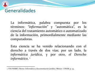 Generalidades

    La informática, palabra compuesta por los
    términos: “información” y “automática”, es la
    ciencia del tratamiento automático o automatizado
    de la información, primordialmente mediante las
    computadoras.

    Esta ciencia se ha venido relacionando con el
    derecho a través de dos vías; por un lado, la
    informática jurídica, y por otro, el Derecho
    informático. 1

1. FIX FIERRO, Héctor. Informática y documentación jurídica. México : UNAM, p. 43.
 