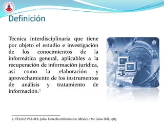 Definición

Técnica interdisciplinaria que tiene
por objeto el estudio e investigación
de    los   conocimientos     de la
informática general, aplicables a la
recuperación de información jurídica,
así    como    la    elaboración    y
aprovechamiento de los instrumentos
de análisis y tratamiento de
información.2



 2. TÉLLEZ VALDEZ, Julio. Derecho Informático, México : Mc Graw Hill, 1987.
 