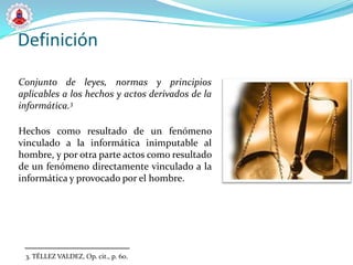 Definición

Conjunto de leyes, normas y principios
aplicables a los hechos y actos derivados de la
informática.3

Hechos como resultado de un fenómeno
vinculado a la informática inimputable al
hombre, y por otra parte actos como resultado
de un fenómeno directamente vinculado a la
informática y provocado por el hombre.




 3. TÉLLEZ VALDEZ, Op. cit., p. 60.
 