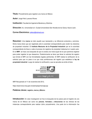 Título: Procedimiento para registrar una marca en México

Autor: Jorge Felix Luevano Rivera

Institución: Facultad de Ingeniería Mecánica y Eléctrica

Dirección: Av. Universidad s/n. Ciudad Universitaria San Nicolás de los Garza, Nuevo León.

Correo Electrónico: jofeluri@hotmail.com



Resumen: Una marca es todo aquello que represente y se diferencie productos y servicios.
Dicha marca tiene que ser registrada ante la autoridad correspondiente para recibir los derechos
de propiedad industrial. El Instituto Mexicano de la Propiedad Industrial que es la autoridad
correspondiente de llevar a cabo el proceso de registros de propiedad intelectual en nuestro país.
En el IMPI se hace una búsqueda de que no exista una marca igual de la que queremos registrar
para poder registrar la que deseamos. Posteriormente se tiene que llenar la solicitud de registro
que brinda el IMPI con las formalidades legales pertinentes. El IMPI realiza la verificación de la
solicitud para que no pase si es que viola prohibiciones del registro que establece la ley de
propiedad industrial. Luego de realizar la verificación y que se apruebe se emite el título.




IMPI Recuperado el 11 de noviembre del 2012,

https://eservicios.impi.gob.mx/seimpi/jsp/mensaje.jsp

Palabras claves: registro, marca y México



Introducción: En esta investigación se hizo la búsqueda de los pasos para el registro de una
marca de en México así como los precios, formatos y direcciones de las oficinas de las
instancias correspondiente para realizar dicho procedimiento. Una parte de la información fue
 