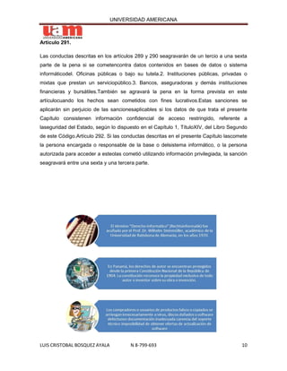 UNIVERSIDAD AMERICANA



Artículo 291.

Las conductas descritas en los artículos 289 y 290 seagravarán de un tercio a una sexta
parte de la pena si se cometencontra datos contenidos en bases de datos o sistema
informáticodel. Oficinas públicas o bajo su tutela.2. Instituciones públicas, privadas o
mixtas que prestan un serviciopúblico.3. Bancos, aseguradoras y demás instituciones
financieras y bursátiles.También se agravará la pena en la forma prevista en este
artículocuando los hechos sean cometidos con fines lucrativos.Estas sanciones se
aplicarán sin perjuicio de las sancionesaplicables si los datos de que trata el presente
Capítulo consistenen información confidencial de acceso restringido, referente a
laseguridad del Estado, según lo dispuesto en el Capítulo 1, TítuloXIV, del Libro Segundo
de este Código.Artículo 292. Si las conductas descritas en el presente Capítulo lascomete
la persona encargada o responsable de la base o delsistema informático, o la persona
autorizada para acceder a esteolas cometió utilizando información privilegiada, la sanción
seagravará entre una sexta y una tercera parte.




LUIS CRISTOBAL BOSQUEZ AYALA           N 8-799-693                                     10
 