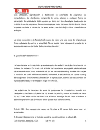 UNIVERSIDAD AMERICANA



toda   utilización,   reproducción   o   distribución   no   autorizada    de   programas     de
computadoras. La distribución comprende la venta, alquiler o cualquier forma de
transmisión de propiedad a título oneroso, es decir, con fines lucrativos. Igualmente, se
prohíbe el uso de programas de computadoras por varias personas dentro de una misma
empresa mediante la instalación de redes, estaciones de trabajo u otros procedimientos
análogos.




La única excepción es la facultad del usuario de hacer una sola copia del original para
fines exclusivos de archivo o seguridad. No se puede hacer ninguna otra copia sin la
autorización expresa del titular de los derechos de autor.




3. ¿Cuáles son las sanciones?




La ley establece acciones civiles y penales contra las violaciones de los derechos de los
titulares del software. Por la vía civil, el titular del derecho de autor podrá solicitar el cese
de la actividad ilícita y una indemnización por los daños materiales y morales sufridos por
la violación, así como medidas cautelares, entre ellas, el secuestro de las copias ilícitas y
de los aparatos o instrumentos utilizados en la reproducción, además del secuestro de los
ingresos obtenidos por la utilización ilegal del software.




Las violaciones de derechos de autor de programas de computadora también son
castigadas como delito con penas de 2 a 4 años de prisión y multas accesorias de hasta
B/ 20,000.00. Estos ilícitos facultan a la autoridad encarga da del caso a ordenar la
detención preventiva del procesado antes que se dicte sentencia firme.




Artículo 121: Será penado con penas de 30 días a 18 meses todo aquel que, sin
autorización:

1 .Emplee indebidamente el título de una obra, con infracción en el artículo 28.

LUIS CRISTOBAL BOSQUEZ AYALA              N 8-799-693                                          3
 