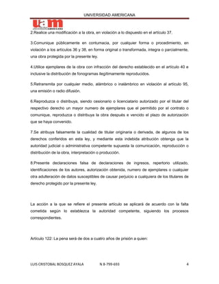 UNIVERSIDAD AMERICANA



2.Realice una modificación a la obra, en violación a lo dispuesto en el artículo 37.

3.Comunique públicamente en contumacia, por cualquier forma o procedimiento, en
violación a los artículos 36 y 38, en forma original o transformada, integra o parcialmente,
una obra protegida por la presente ley.

4.Utilice ejemplares de la obra con infracción del derecho establecido en el artículo 40 e
inclusive la distribución de fonogramas ilegítimamente reproducidos.

5.Retransmita por cualquier medio, alámbrico o inalámbrico en violación al artículo 95,
una emisión o radio difusión.

6.Reproduzca o distribuya, siendo cesionario o licenciatario autorizado por el titular del
respectivo derecho un mayor numero de ejemplares que el permitido por el contrato o
comunique, reproduzca o distribuya la obra después e vencido el plazo de autorización
que se haya convenido.

7.Se atribuya falsamente la cualidad de titular originaria o derivada, de algunos de los
derechos conferidos en esta ley, y mediante esta indebida atribución obtenga que la
autoridad judicial o administrativa competente supuesta la comunicación, reproducción o
distribución de la obra, interpretación o producción.

8.Presente declaraciones falsa de declaraciones de ingresos, repertorio utilizado,
identificaciones de los autores, autorización obtenida, numero de ejemplares o cualquier
otra adulteración de datos susceptibles de causar perjuicio a cualquiera de los titulares de
derecho protegido por la presente ley.




La acción a la que se refiere el presente artículo se aplicará de acuerdo con la falta
cometida según lo establezca la autoridad competente, siguiendo los procesos
correspondientes.




Artículo 122: La pena será de dos a cuatro años de prisión a quien:




LUIS CRISTOBAL BOSQUEZ AYALA              N 8-799-693                                     4
 