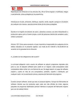 UNIVERSIDAD AMERICANA



Reproduzca con infracción en los artículos 36 y 39 en forma original o modificada, integra
o parcialmente, obras protegida por la presente ley.




Introduzca en el país, almacene, distribuya, exporte, venda, alquile o ponga en circulación
de cualquier otra manera, reproducciones ilícitas de las obras protegidas.




Escriba en el registro de derecho de autor y derechos conexos una obra interpretación o
producción ajena como si fueran propia o como de personas distinta del verdadero autor,
artista o productor.




Artículo 125: Como pena accesoria, el juez impondrá al responsable de cualquiera de los
delitos indicados en el presente capitulo, una multa de B/.1,000.00 a B/.20,000.00 de
acuerdo con la gravedad de la infracción.




4. ¿Cuáles son las obligaciones del usuario?




La principal obligación como usuario de software es adquirir programas originales sólo
para su uso. Si adquiere software para usarlo en un negocio, cada computadora cada
computadora debe contar con una licencia de uso. Es ilegal adquirir un juego de software
original y usarlo en más de una computadora, prestarlo, copiarlo o distribuirlo, por
cualquier razón, sin la autorización previa y expresa del fabricante del programa.




Cuando compre software, revise que sea un producto legítimo. Aunque los fabricantes de
software intentan que los productos sean cada vez más difíciles de imitar, algunos
paquetes de programas falsificados parecen idénticos al paquete del fabricante original,
pero son de calidad inferior.



LUIS CRISTOBAL BOSQUEZ AYALA            N 8-799-693                                      5
 