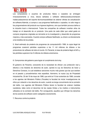 UNIVERSIDAD AMERICANA



Los   compradores      o   usuarios   de    productos    falsos   o   copiados   se   arriesgan
innecesariamente a: virus, discos dañados o software defectuosodocumentación
inadecuadacarencia del soporte técnicoimposibilidad de obtener ofertas de actualización
de software.Además, si compra o usa programas falsificados o copiados, no sólo niega a
los programadores del producto sus ingresos legítimos, sino que también provoca daños a
la industria local e internacional. Todas las compañías de software invierten años de
trabajo en el desarrollo de un producto. Una parte de cada dólar que usted gasta en
comprar programas originales se reinvierte en la investigación y desarrollo de programas
mejores y más avanzados. Cuando compra software falsificado, su dinero va directamente
a los bolsillos de los piratas.

5. Nivel estimado de piratería de programas de computaciónEn 1996, la copia ilegal de
programas ocasionó pérdidas superiores a los 11 mil millones de dólares a los
productores de software de todo el mundo. En Panamá, la tasa de piratería llegó al 64% y
las pérdidas superaron los 5 millones de dólares americanos.



6. Compromiso del gobierno para lograr el cumplimiento de la ley

El gobierno de Panamá, consciente de la necesidad de ofrecer una protección real y
efectiva a los titulares de derechos de autor, aprobó la Ley de Derechos de Autor y
Derechos Conexos, la cual establece sanciones mucho más graves que las que existían
en el pasado y procedimientos más expeditos. Asimismo, la nueva Ley de Propiedad
Industrial No. 35 del 10 de mayo de 1996, que entró el 15 de noviembre de 1996, concede
a los agentes del Ministerio Público (Fiscales) la facultad de iniciar investigaciones de
oficio por violación a los derechos de autor, cuando se tenga conocimiento de la comisión
del delito. Los agentes del Ministerio Público tienen la facultad de ordenar medidas
cautelares, tales como el decomiso de las copias ilícitas y los medios e instrumentos
utilizados en la comisión del delito. Por consiguiente, aquellos que infrinjan los derechos
de los autores de software serán castigados severamente.

7. Recursos contra la piratería




LUIS CRISTOBAL BOSQUEZ AYALA               N 8-799-693                                       6
 