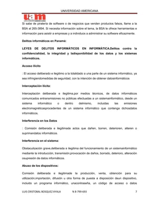 UNIVERSIDAD AMERICANA



Si sabe de piratería de software o de negocios que venden productos falsos, llame a la
BSA al 265-3894. Si necesita información sobre el tema, la BSA le ofrece herramientas e
información para asistir a empresas y a individuos a administrar su software eficazmente.

Delitos informáticos en Panamá:

LEYES      DE    DELITOS      INFORMÁTICOS           EN   INFORMÁTICA.Delitos             contra   la
confidencialidad, la integridad y ladisponibilidad de los datos y los sistemas
informáticos.

Acceso ilícito

: El acceso deliberado e ilegitimo a la totalidado a una parte de un sistema informático, ya
sea infringiendomedidas de seguridad, con la intención de obtener datosinformáticos

Interceptación ilícita:

Interceptación deliberada e ilegitima,por medios técnicos, de datos informáticos
comunicados entransmisiones no públicas efectuadas a un sistemainformático, desde un
sistema     informático       o     dentro         delmismo,      incluidas      las      emisiones
electromagnéticasprocedentes de un sistema informático que contenga dichosdatos
informáticos.

Interferencia en los Datos

: Comisión deliberada e ilegitimade actos que dañen, borren, deterioren, alteren o
suprimandatos informáticos.

Interferencia en el sistema:

Obstaculización grave,deliberada e ilegitima del funcionamiento de un sistemainformático
mediante la introducción, transmisión,provocación de daños, borrado, deterioro, alteración
osupresión de datos informáticos.

Abuso de los dispositivos:

Comisión    deliberada    e   ilegitimade     la    producción,   venta,      obtención    para    su
utilización,importación, difusión u otra forma de puesta a disposición deun dispositivo,
incluido un programa informático, unacontraseña, un código de acceso o datos

LUIS CRISTOBAL BOSQUEZ AYALA                N 8-799-693                                             7
 