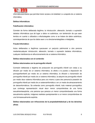 UNIVERSIDAD AMERICANA



informáticossimilares que permitan tener acceso a la totalidad o a unaparte de un sistema
informático.

Delitos informáticos

Falsificación informática:

Cometer de forma deliberada ilegitima, la introducción, alteración, borrado o supresión
dedatos informáticos que dé lugar a datos no auténticos, con laintención de que sean
tenidos en cuenta o utilizados a efectoslegales como si se tratara de datos auténticos,
conindependencia de que los datos sean o no directamentelegibles e inteligibles.

Fraude Informático:

Actos deliberados e ilegítimos quecausen un perjuicio patrimonial a otra persona
mediantecualquier introducción, alteración, borrado o supresión dedatos informáticos,
cualquier interferencia en elfuncionamiento de un sistema informático.

Delitos relacionados con el contenido

Delitos relacionados con la pornografía infantil:

Comisión deliberada e ilegitima de producción de pornografía infantil con vistas a su
difusión por medio de un sistema informático, la oferta o la puesta a disposición de
pornografíainfantil por medio de un sistema informático, la difusión o transmisión de
pornografía infantil por medio de un sistema informático, la adquirió de pornografía infantil
por medio deun sistema informática para uno mismo o para otra persona,la posesión de
pornografía infantil por medio de un sistemainformático o en un medio de almacenamiento
de datosinformáticos. Se entiende como pornografía infantil, todo material pornográfico
que contenga representación visual deun menor comportándose de una forma
sexualmenteexplicita, una persona que parezca un menor comportándosede una forma
sexualmente explicita, imágenes realistas querepresenten a un menor comportándose de
una formasexualmente explicita.

Delitos relacionados con infracciones de la propiedadintelectual y de los derechos
afines




LUIS CRISTOBAL BOSQUEZ AYALA            N 8-799-693                                        8
 