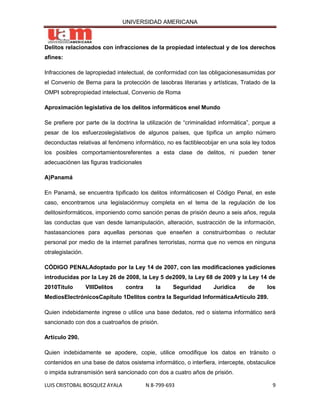 UNIVERSIDAD AMERICANA



Delitos relacionados con infracciones de la propiedad intelectual y de los derechos
afines:

Infracciones de lapropiedad intelectual, de conformidad con las obligacionesasumidas por
el Convenio de Berna para la protección de lasobras literarias y artísticas, Tratado de la
OMPI sobrepropiedad intelectual, Convenio de Roma

Aproximación legislativa de los delitos informáticos enel Mundo

Se prefiere por parte de la doctrina la utilización de “criminalidad informática”, porque a
pesar de los esfuerzoslegislativos de algunos países, que tipifica un amplio número
deconductas relativas al fenómeno informático, no es factiblecobijar en una sola ley todos
los posibles comportamientosreferentes a esta clase de delitos, ni pueden tener
adecuaciónen las figuras tradicionales

A)Panamá

En Panamá, se encuentra tipificado los delitos informáticosen el Código Penal, en este
caso, encontramos una legislaciónmuy completa en el tema de la regulación de los
delitosinformáticos, imponiendo como sanción penas de prisión deuno a seis años, regula
las conductas que van desde lamanipulación, alteración, sustracción de la información,
hastasanciones para aquellas personas que enseñen a construirbombas o reclutar
personal por medio de la internet parafines terroristas, norma que no vemos en ninguna
otralegislación.

CÓDIGO PENALAdoptado por la Ley 14 de 2007, con las modificaciones yadiciones
introducidas por la Ley 26 de 2008, la Ley 5 de2009, la Ley 68 de 2009 y la Ley 14 de
2010Título         VIIIDelitos   contra      la     Seguridad     Jurídica      de     los
MediosElectrónicosCapítulo 1Delitos contra la Seguridad InformáticaArtículo 289.

Quien indebidamente ingrese o utilice una base dedatos, red o sistema informático será
sancionado con dos a cuatroaños de prisión.

Artículo 290.

Quien indebidamente se apodere, copie, utilice omodifique los datos en tránsito o
contenidos en una base de datos osistema informático, o interfiera, intercepte, obstaculice
o impida sutransmisión será sancionado con dos a cuatro años de prisión.

LUIS CRISTOBAL BOSQUEZ AYALA              N 8-799-693                                    9
 