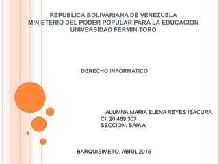 REPUBLICA BOLIVARIANA DE VENEZUELA
MINISTERIO DEL PODER POPULAR PARA LA EDUCACION
UNIVERSIDAD FERMIN TORO
DERECHO INFORMATICO
ALUMNA:MARIA ELENA REYES ISACURA
CI: 20.469.307
SECCION: SAIA A
BARQUISIMETO, ABRIL 2015
 
